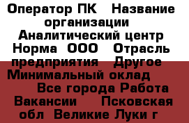 Оператор ПК › Название организации ­ Аналитический центр Норма, ООО › Отрасль предприятия ­ Другое › Минимальный оклад ­ 40 000 - Все города Работа » Вакансии   . Псковская обл.,Великие Луки г.